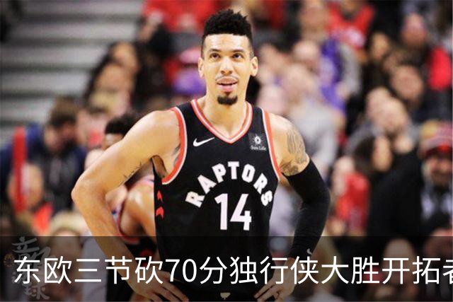 东欧三节砍70分独行侠大胜开拓者 尼克斯擒牛