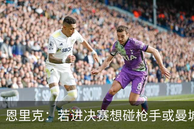 恩里克：若进决赛想碰枪手或曼城 盼塔帅拿英超
